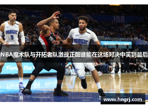NBA魔术队与开拓者队激战正酣谁能在这场对决中笑到最后