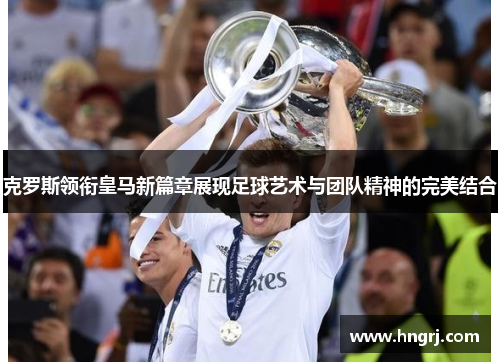 克罗斯领衔皇马新篇章展现足球艺术与团队精神的完美结合